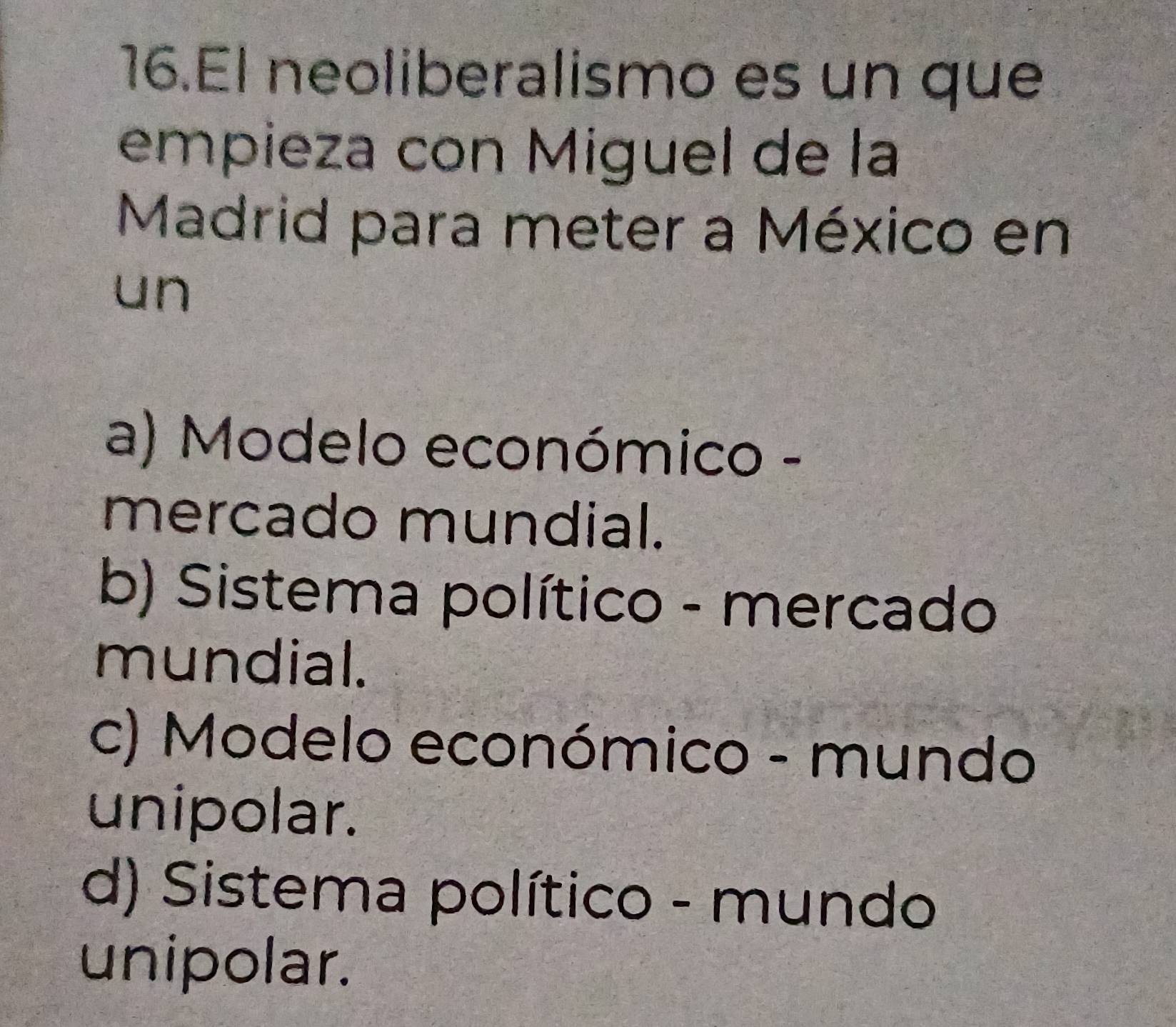 El neoliberalismo es un que
empieza con Miguel de la
Madrid para meter a México en
un
a) Modelo económico -
mercado mundial.
b) Sistema político - mercado
mundial.
c) Modelo económico - mundo
unipolar.
d) Sistema político - mundo
unipolar.