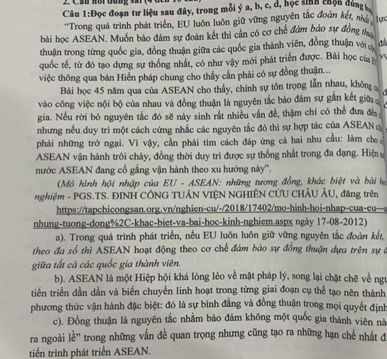 Cầu Hồi đung sar (4
Câu 1:Đọc đoạn tư liệu sau đây, trong mỗi ý a, b, c, d, học sinh chọn dúng h
“Trong quá trình phát triển, EU luôn luôn giữ vững nguyên tắc đoàn kết, nhất ực
bài học ASEAN. Muốn bảo đảm sự đoàn kết thì cần có cơ chế đảm bảo sự đồng thuy
thuận trong từng quốc gia, đồng thuận giữa các quốc gia thành viên, đồng thuận với cớ đã
quốc tế, từ đó tạo dựng sự thống nhất, có như vậy mới phát triển được. Bài học của v
việc thông qua bản Hiến pháp chung cho thấy cần phải có sự đồng thuận...
Bài học 45 năm qua của ASEAN cho thầy, chính sự tôn trọng lẫn nhau, không 
vào công việc nội bộ của nhau và đồng thuận là nguyên tắc bảo đảm sự gắn kết giữa a
gia. Nếu rời bỏ nguyên tắc đó sẽ này sinh rất nhiều vấn đề, thậm chí có thể đưa đế
nhưng nếu duy trì một cách cứng nhắc các nguyên tắc đó thì sự hợp tác của ASEANo
phải những trở ngại. Vì vậy, cần phải tìm cách đáp ứng cả hai nhu cầu: làm cho 
ASEAN vận hành trôi chảy, đồng thời duy trì được sự thống nhất trong đa dạng. Hiện
nước ASEAN đang cố gắng vận hành theo xu hướng này''.
(Mô hình hội nhập của EU - ASEAN: những tương đồng, khác biệt và bài hợọ
nghiệm - PGS.TS. ĐINH CÔNG TUÂN VIỆN NGHIÊN CƯU CHÂU ÂU, đăng trên
https://tapchicongsan.org.vn/nghien-cu/-/2018/17402/mo-hinh-hoi-nhap-cua-eu---a
nhung-tuong-dong%2C-khac-biet-va-bai-hoc-kinh-nghiem.aspx ngày 17-08-2012)
a). Trong quá trình phát triển, nếu EU luôn luôn giữ vững nguyên tắc đoàn kết,
theo đa số thì ASEAN hoạt động theo cơ chế đảm bảo sự đồng thuận dựa trên sự ở
giữa tất cả các quốc gia thành viên.
b). ASEAN là một Hiệp hội khá lỏng lẻo về mặt pháp lý, song lại chặt chẽ về ngư
tiến triển dần dần và biến chuyển linh hoạt trong từng giai đoạn cụ thể tạo nên thành
phương thức vận hành đặc biệt: đó là sự bình đẳng và đồng thuận trong mọi quyết định
c). Đồng thuận là nguyên tắc nhằm bảo đảm không một quốc gia thành viên nà
ra ngoài 1e trong những vấn đề quan trọng nhưng cũng tạo ra những hạn chế nhất đ
tiến trình phát triển ASEAN.