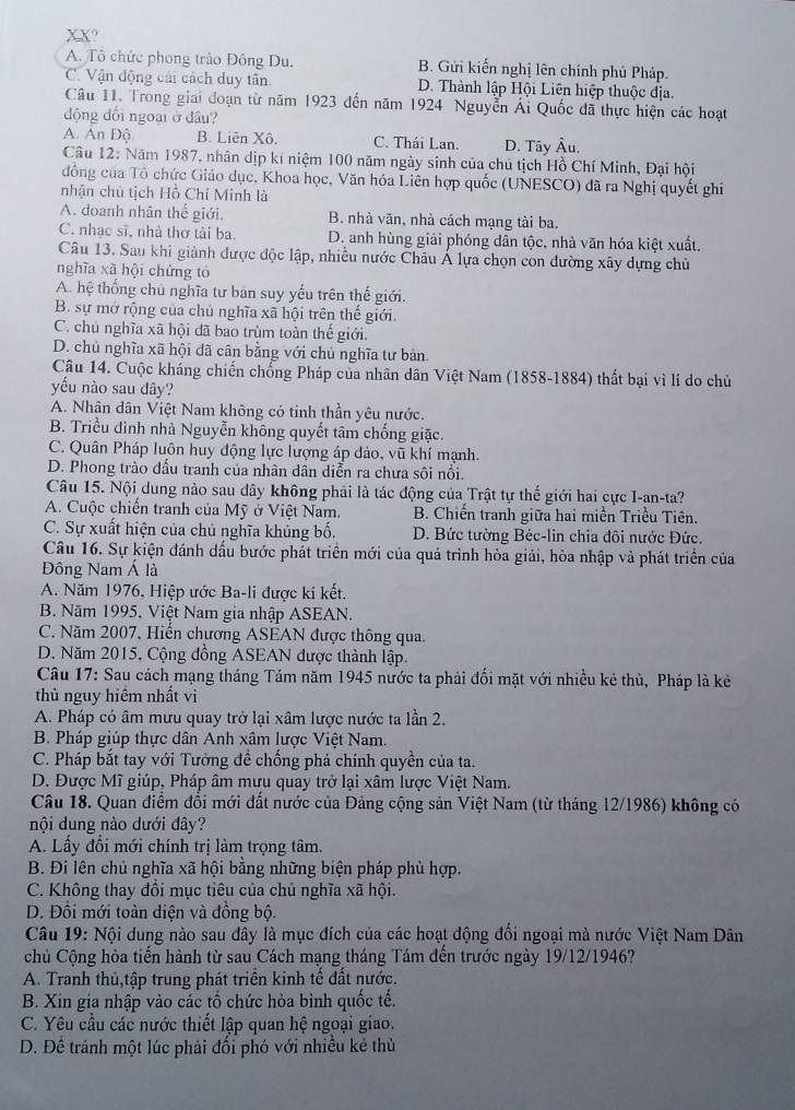 XX?
A. Tô chức phong trào Đồng Du. B. Gửi kiến nghị lên chính phủ Pháp.
C. Vận động cải cách duy tân. D. Thành lập Hội Liên hiệp thuộc địa.
Câu 11. Trong giai đoạn từ năm 1923 đến năm 1924 Nguyễn Ái Quốc đã thực hiện các hoạt
động đổi ngoại ở đầu?
A. Ấn Độ B. Liên Xô. C. Thái Lan. D. Tây Âu.
Câu 12: Năm 1987, nhân dịp kí niệm 100 năm ngày sinh của chủ tịch Hồ Chí Minh, Đại hội
đông của Tô chức Giáo dục, Khoa học, Văn hóa Liên hợp quốc (UNESCO) đã ra Nghị quyết ghi
nhận chủ tịch Hồ Chí Minh là
A. doanh nhân thể giới. B. nhà văn, nhà cách mạng tài ba.
C. nhạc sĩ, nhà thơ tài ba D. anh hùng giải phóng dân tộc, nhà văn hóa kiệt xuất.
Câu 13. Sau khi giành được độc lập, nhiều nước Châu Á lựa chọn con đường xây dựng chủ
nghĩa xã hội chứng tỏ
A. hệ thống chủ nghĩa tư bản suy yếu trên thế giới.
B. sự mở rộng của chủ nghĩa xã hội trên thế giới.
C. chú nghĩa xã hội đã bao trùm toàn thế giới.
D. chủ nghĩa xã hội dã cân bằng với chủ nghĩa tư bản.
Câu 14. Cuộc kháng chiến chống Pháp của nhân dân Việt Nam (1858-1884) thất bại vì lí do chủ
yếu nào sau dây?
A. Nhân dân Việt Nam không có tinh thần yêu nước.
B. Triều đình nhà Nguyễn không quyết tâm chống giặc.
C. Quân Pháp luôn huy động lực lượng áp đảo, vũ khí mạnh.
D. Phong trào dấu tranh của nhân dân diễn ra chưa sôi nổi.
Câu 15. Nội dung nào sau đây không phải là tác động của Trật tự thế giới hai cực I-an-ta?
A. Cuộc chiến tranh của Mỹ ở Việt Nam. B. Chiến tranh giữa hai miền Triều Tiên.
C. Sự xuất hiện của chủ nghĩa khủng bố. D. Bức tường Béc-lin chia đôi nước Đức.
Câu 16. Sự kiện đánh dấu bước phát triển mới của quá trình hòa giải, hòa nhập và phát triển của
Đông Nam Á là
A. Năm 1976, Hiệp ước Ba-li được kí kết.
B. Năm 1995, Việt Nam gia nhập ASEAN.
C. Năm 2007, Hiến chương ASEAN được thông qua.
D. Năm 2015, Cộng đồng ASEAN được thành lập.
Câu 17: Sau cách mạng tháng Tám năm 1945 nước ta phải đối mặt với nhiều kẻ thù, Pháp là kẻ
thủ nguy hiêm nhất vì
A. Pháp có âm mưu quay trở lại xâm lược nước ta lần 2.
B. Pháp giúp thực dân Anh xâm lược Việt Nam.
C. Pháp bắt tay với Tướng đề chống phá chính quyền của ta.
D. Được Mĩ giúp, Pháp âm mưu quay trở lại xâm lược Việt Nam.
Câu 18. Quan điểm đổi mới đất nước của Đảng cộng sản Việt Nam (từ tháng 12/1986) không có
nội dung nào dưới đây?
A. Lấy đổi mới chính trị làm trọng tâm.
B. Đi lên chủ nghĩa xã hội bằng những biện pháp phù hợp.
C. Không thay đồi mục tiêu của chủ nghĩa xã hội.
D. Đồi mới toàn diện và đồng bộ.
Câu 19: Nội dung nào sau đây là mục đích của các hoạt động đối ngoại mà nước Việt Nam Dân
chủ Cộng hòa tiến hành từ sau Cách mạng tháng Tám đến trước ngày 19/12/1946?
A. Tranh thủ,tập trung phát triển kinh tế đất nước.
B. Xin gia nhập vào các tổ chức hòa bình quốc tế.
C. Yêu cầu các nước thiết lập quan hệ ngoại giao.
D. Để tránh một lúc phải đổi phó với nhiều kẻ thù