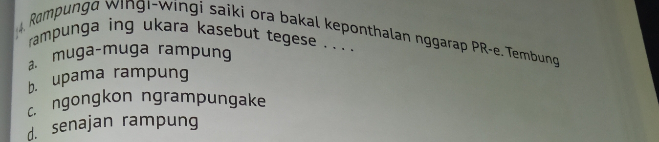 Rampunga wingı-wingi saiki ora bakal keponthalan nggarap PR-e. Tembung
rampunga ing ukara kasebut tegese . . . .
a. muga-muga rampung
b. upama rampung
c. ngongkon ngrampungake
d. senajan rampung