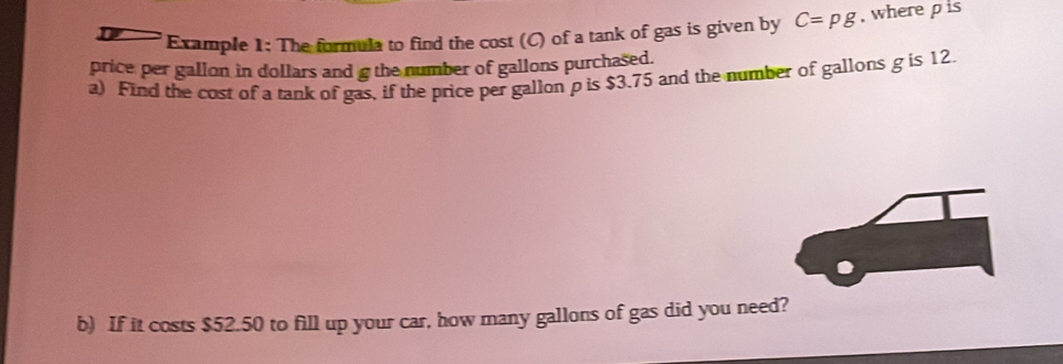 Example 1: The formula to find the cost (C) of a tank of gas is given by C=pg , where pis 
price per gallon in dollars and g the number of gallons purchased. 
a) Find the cost of a tank of gas, if the price per gallon p is $3.75 and the number of gallons g is 12. 
b) If it costs $52.50 to fill up your car, how many gallons of gas did you need?