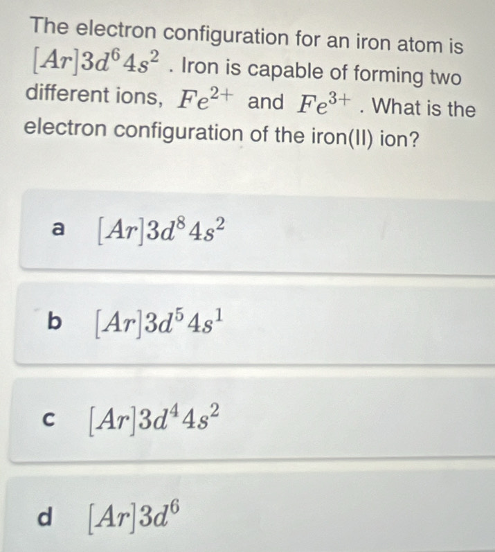 The electron configuration for an iron atom is
[Ar]3d^64s^2. Iron is capable of forming two
different ions, Fe^(2+) and Fe^(3+). What is the
electron configuration of the iron(II) ion?
a [Ar]3d^84s^2
b [Ar]3d^54s^1
C [Ar]3d^44s^2
d [Ar]3d^6