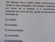 2)O planeta Terra realiza vários movimentos.
sendo os dois principais o de rotação, realizado
em torno de sì mesmo, e o movimento
realizado em torno do Sol, sendo corretamente
chamado de
A) rotação.
B) mutação.
C) movimentação.
D) translação.
El transformação.