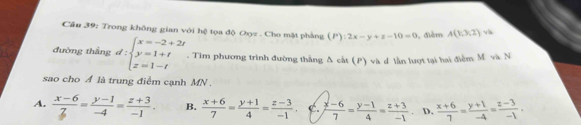 Trong không gian với hệ tọa độ Oxyz. Cho mặt phẳng (P):2x-y+z-10=0 , điểm A(1;3;2)
đường thẳng d:beginarrayl x=-2+2t y=1+t z=1-tendarray.. Tìm phương trình đường thẳng Δ cất (P) và d lần lượt tại hai điểm M và N
sao cho A là trung điểm cạnh MN.
A.  (x-6)/Z = (y-1)/-4 = (z+3)/-1 . B.  (x+6)/7 = (y+1)/4 = (z-3)/-1 . C.  (x-6)/7 = (y-1)/4 = (z+3)/-1  D.  (x+6)/7 = (y+1)/-4 = (z-3)/-1 .