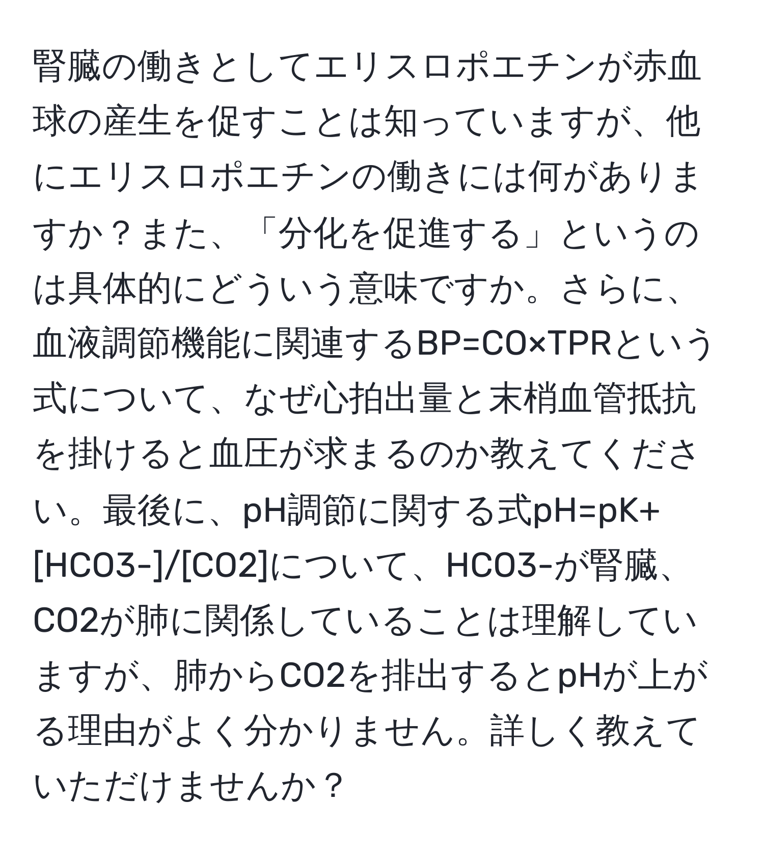 腎臓の働きとしてエリスロポエチンが赤血球の産生を促すことは知っていますが、他にエリスロポエチンの働きには何がありますか？また、「分化を促進する」というのは具体的にどういう意味ですか。さらに、血液調節機能に関連するBP=CO×TPRという式について、なぜ心拍出量と末梢血管抵抗を掛けると血圧が求まるのか教えてください。最後に、pH調節に関する式pH=pK+[HCO3-]/[CO2]について、HCO3-が腎臓、CO2が肺に関係していることは理解していますが、肺からCO2を排出するとpHが上がる理由がよく分かりません。詳しく教えていただけませんか？