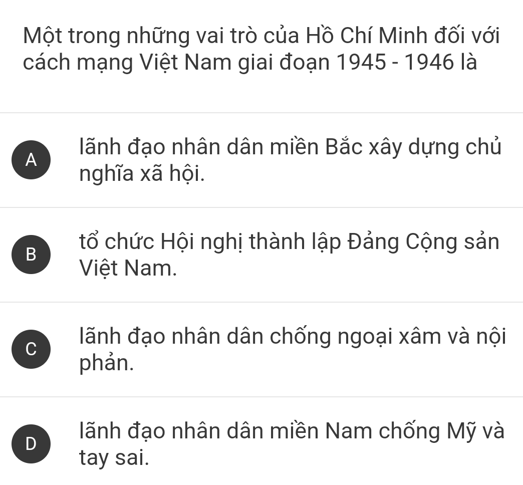 Một trong những vai trò của Hồ Chí Minh đối với
cách mạng Việt Nam giai đoạn 1945 - 1946 là
A
lãnh đạo nhân dân miền Bắc xây dựng chủ
nghĩa xã hội.
B
tổ chức Hội nghị thành lập Đảng Cộng sản
Việt Nam.
C
lãnh đạo nhân dân chống ngoại xâm và nội
phản.
D
lãnh đạo nhân dân miền Nam chống Mỹ và
tay sai.