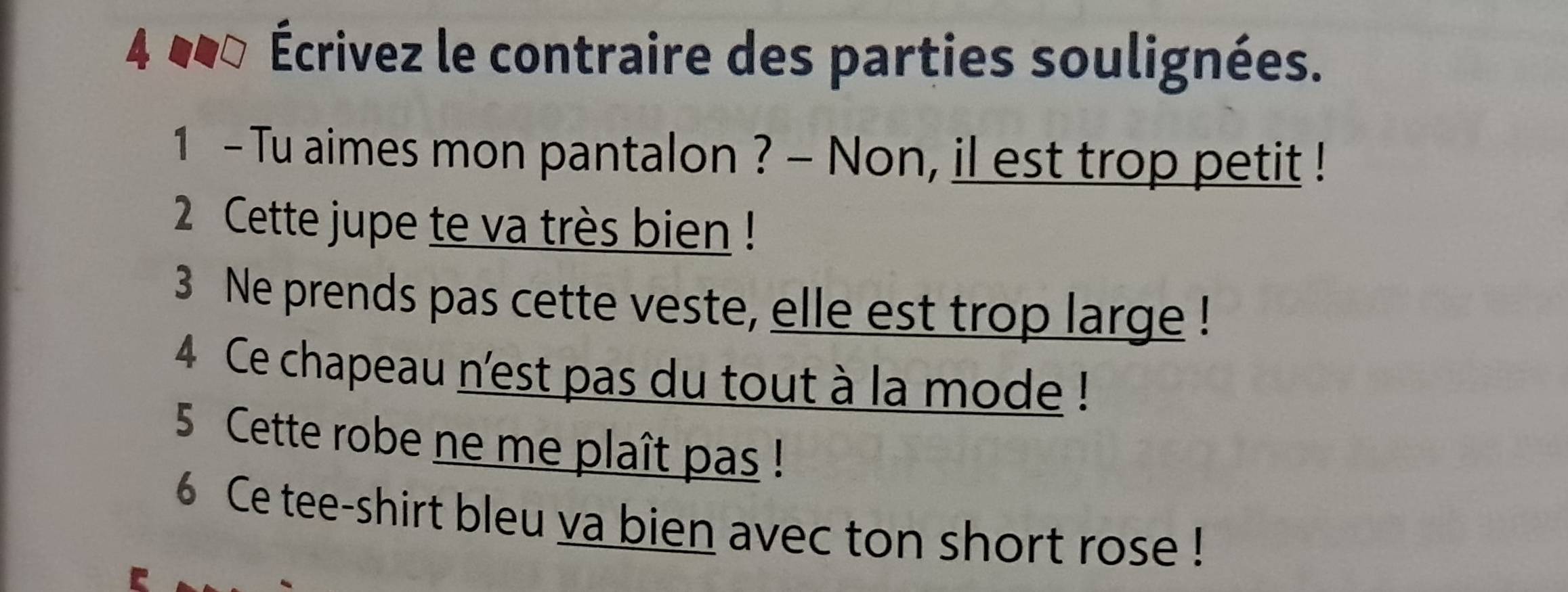 4 Écrivez le contraire des parties soulignées. 
1 - Tu aimes mon pantalon ? - Non, il est trop petit ! 
2 Cette jupe te va très bien ! 
3 Ne prends pas cette veste, elle est trop large! 
4 Ce chapeau n'est pas du tout à la mode ! 
5 Cette robe ne me plaît pas ! 
6 Ce tee-shirt bleu va bien avec ton short rose !