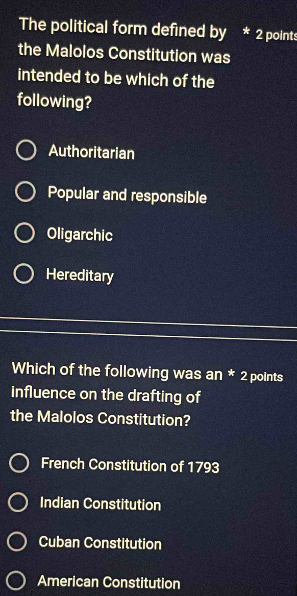 The political form defined by * 2 points
the Malolos Constitution was
intended to be which of the
following?
Authoritarian
Popular and responsible
Oligarchic
Hereditary
Which of the following was an * 2 points
influence on the drafting of
the Malolos Constitution?
French Constitution of 1793
Indian Constitution
Cuban Constitution
American Constitution