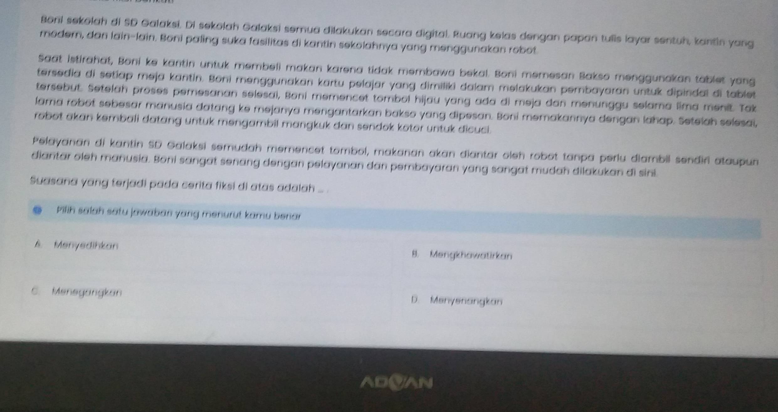 Boni sekolah di SD Galaksi. Di sekolah Galaksi semua dilakukan secara digital. Ruang kelas dengan papan tulis layar sentuh, kantin yang
modern, dan lain-lain. Boni paling suka fasilitas di kantin sekolahnya yang menggunakan robot
Saat Istirahat, Boni ke kantin untuk membeli makan karena tidak membawa bekal. Boni memesan Bakso menggunakan tablet yang
tersedia di setiap meja kantin. Boni menggunakan kartu pelajar yang dimiliki dalam melakukan pembayaran untuk dipindal di tabiet
tersebut. Setelah proses pemesanan selesai, Boni memencet tombol hijau yang ada di meja dan menunggu selama lima menit. Tak
lama robot sebesar manusia datang ke mejanya mengantarkan bakso yang dipesan. Boni memakannya dengan lahap. Setelah selesai,
robot akan kembali datang untuk mengambil mangkuk dan sendok kotor untuk dicuci.
Pelayanan di kantin SD Galaksi semudah memencet tombol, makanan akan diantar oleh robot tanpa perlu diambil sendiri ataupun
diantar oleh manusia. Boni sangat senang dengan pelayanan dan pembayaran yang sangat mudah dilakukan di sini.
Suasana yang terjadi pada cerita fiksi di atas adalah ... .
Pilih salah satu jawaban yang menurut kamu benar
A. Menyedihkan
8. Mengkhawatirkan
C. Meneyangkan D. Menysnangkan
ADVAN