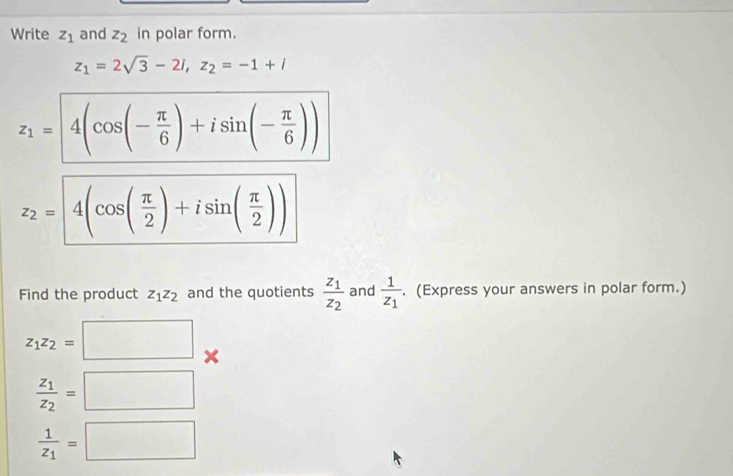 Write z_1 and z_2 in polar form.
z_1=2sqrt(3)-2i, z_2=-1+i
z_1= 4(cos (- π /6 )+isin (- π /6 ))
z_2= 4(cos ( π /2 )+isin ( π /2 ))
Find the product z_1z_2 and the quotients frac z_1z_2 and frac 1z_1. (Express your answers in polar form.)
z_1z_2=□
frac z_1z_2=□
frac 1z_1=□