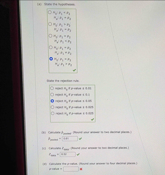 State the hypotheses.
H_0:p_1
H_a:p_1=p_2
H_0:p_1>p_2
H_a:p_1=p_2
H_0:p_1=p_2
H_a:p_1
H_0:p_1=p_2
H_a:p_1!= p_2
H_0:p_1=p_2
H_a:p_1>p_2
State the rejection rule.
reject H_0 if p -value ≤ 0.01
reject H_0 if p -value ≤ 0.1
reject H_0 if p -value ≤ 0.05
reject H_0 if p -value ≥ 0.025
reject H_0 if p -value ≤ 0.025
(b) Calculate Ppooled· (Round your answer to two decimal places.)
hat P_pooled=0.61
(c) Calculate z_data. (Round your answer to two decimal places.)
Z_data=boxed 6.52
(d) Calculate the p -value. (Round your answer to four decimal places.)
p-value=□ *