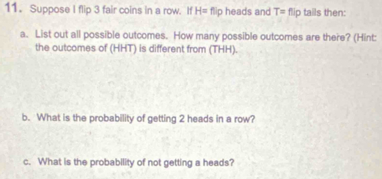 Suppose I flip 3 fair coins in a row. If H= flip heads and T= flip tails then: 
a. List out all possible outcomes. How many possible outcomes are there? (Hint: 
the outcomes of (HHT) is different from (THH). 
b. What is the probability of getting 2 heads in a row? 
c. What is the probability of not getting a heads?