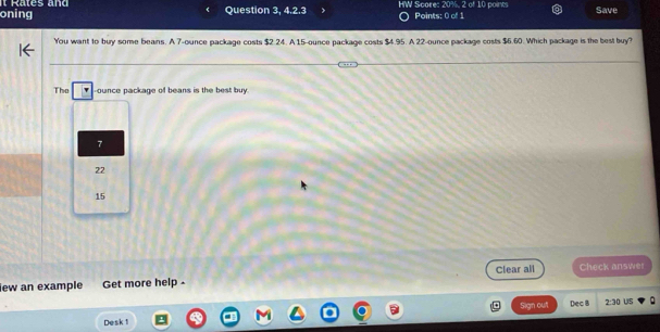 oning Rates and
Question 3, 4.2.3 HW Score: 20%, 2 of 10 points Points: 0 of 1 Save
You want to buy some beans. A 7-ounce package costs $2.24. A 15-ounce package costs $4.95. A 22-ounce package costs $6.60. Which package is the best buy?
The -ounce package of beans is the best buy.
7
22
15
iew an example Get more help - Clear all Check answet
Sign out Dec B 2:30 US
Desk 1