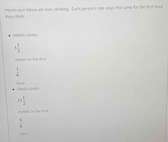 Martin and Alexia are rock climbing. Each person's rate stays the same for the first hour
they climb.
Martin climbs
3 1/3 
meters in the first
 1/6 
hour.
Alexia climbs
17 1/2 
meters in the first
 5/6 
hour.