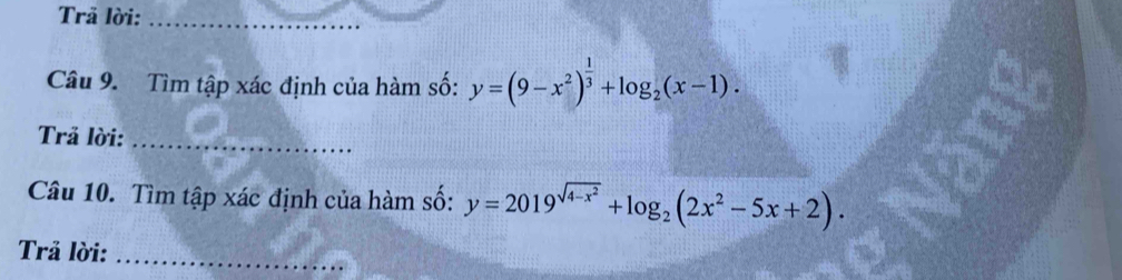 Trả lời:_
Câu 9. Tìm tập xác định của hàm số: y=(9-x^2)^ 1/3 +log _2(x-1). 
Trả lời:_
Câu 10. Tìm tập xác định của hàm số: y=2019^(sqrt(4-x^2))+log _2(2x^2-5x+2). 
Trả lời:_