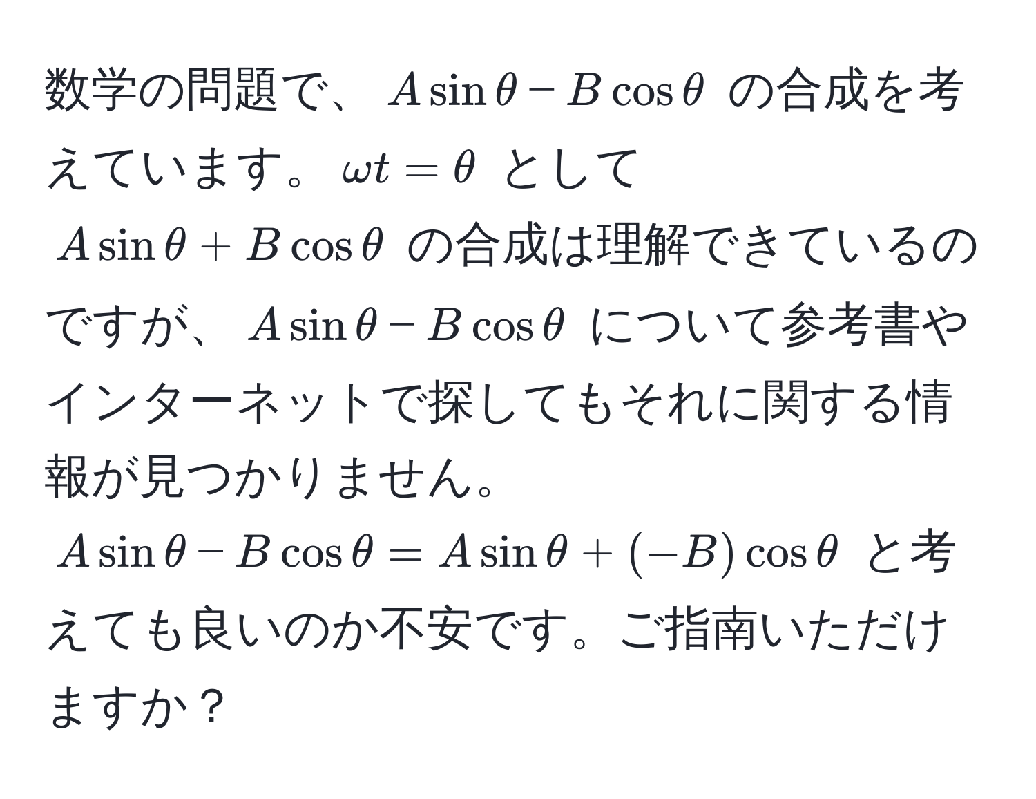 数学の問題で、$Asinθ - Bcosθ$ の合成を考えています。$omega t = θ$ として $Asinθ + Bcosθ$ の合成は理解できているのですが、$Asinθ - Bcosθ$ について参考書やインターネットで探してもそれに関する情報が見つかりません。$Asinθ - Bcosθ = Asinθ + (-B)cosθ$ と考えても良いのか不安です。ご指南いただけますか？