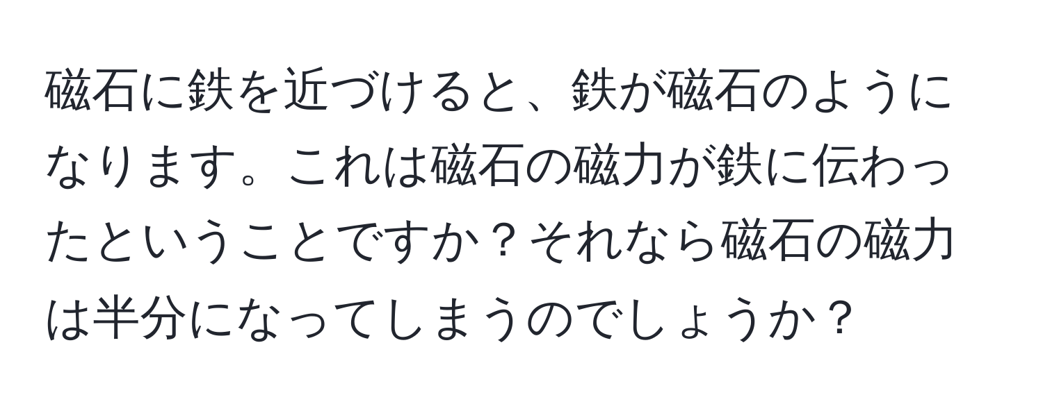 磁石に鉄を近づけると、鉄が磁石のようになります。これは磁石の磁力が鉄に伝わったということですか？それなら磁石の磁力は半分になってしまうのでしょうか？