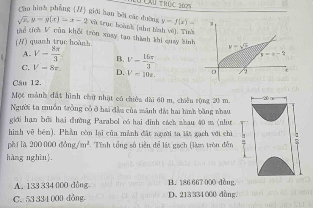 Ở câu TRÚC 2025
Cho hình phẳng (H) giới hạn bởi các đường y=f(x)=
sqrt(x),y=g(x)=x-2va và trục hoành (như hình vẽ). Tính
thể tích V của khối tròn xoay tạo thành khi quay hình
(H) quanh trục hoành.
A. V= 8π /3 .
B. V= 16π /3 .
C. V=8π .
D. V=10π .
Câu 12.
Một mảnh dất hình chữ nhật có chiều dài 60 m, chiều rộng 20 m. 20 m
Người ta muốn trồng cỏ ở hai đầu của mãnh đất hai hình bằng nhau
giới hạn bởi hai đường Parabol có hai đỉnh cách nhau 40 m (như
hình vẽ bên). Phần còn lại của mảnh đất người ta lát gạch với chi
phí là 200000dong/m^2. Tính tổng số tiền để lát gạch (làm tròn đến 。
:
hàng nghìn).
A. 133 334 000 đồng.
B. 186 667 000 dồng.
C. 53 334 000 đồng.
D. 213 334 000 đồng.