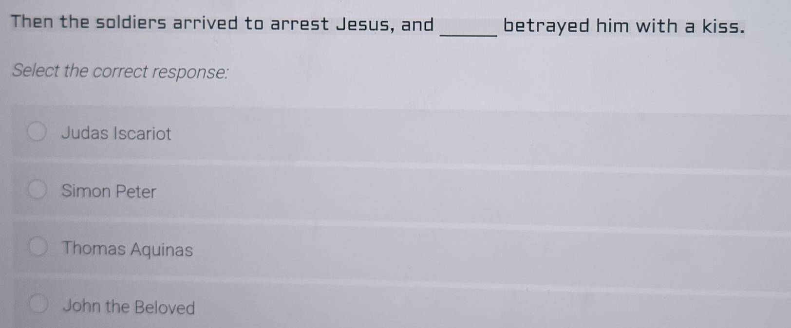 Then the soldiers arrived to arrest Jesus, and _betrayed him with a kiss.
Select the correct response:
Judas Iscariot
Simon Peter
Thomas Aquinas
John the Beloved