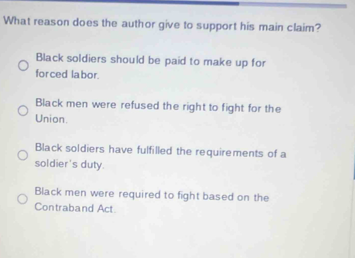 What reason does the author give to support his main claim?
Black soldiers should be paid to make up for
for ced labor.
Black men were refused the right to fight for the
Union.
Black soldiers have fulfilled the requirements of a
soldier's duty.
Black men were required to fight based on the
Contraband Act.