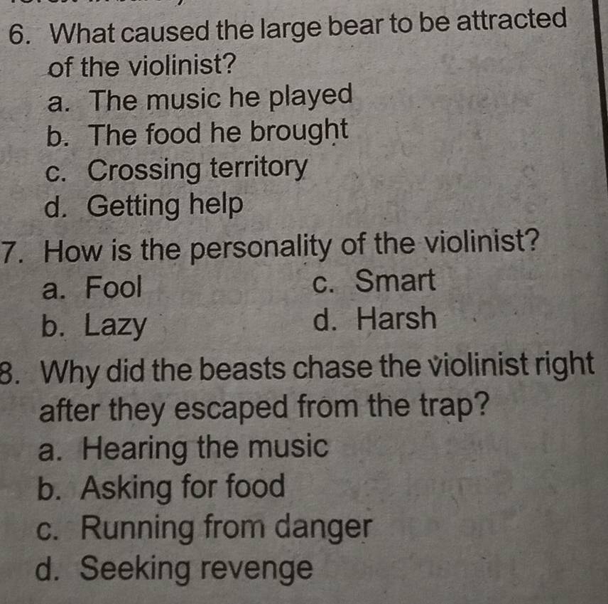 What caused the large bear to be attracted
of the violinist?
a. The music he played
b. The food he brought
c. Crossing territory
d. Getting help
7. How is the personality of the violinist?
a. Fool c. Smart
b. Lazy d. Harsh
8. Why did the beasts chase the violinist right
after they escaped from the trap?
a. Hearing the music
b. Asking for food
c. Running from danger
d. Seeking revenge