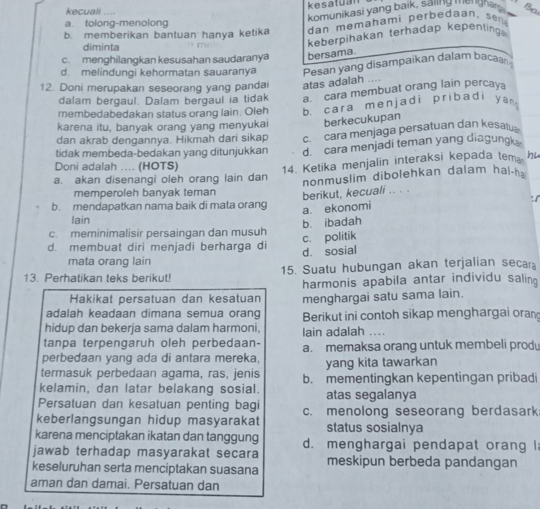 kesatuan
kecuali ....
komunikasi yang baik, saiing mengnag B
a. tolong-menolong
b. memberikan bantuan hanya ketika dan memahami perbedaan, se
diminta
keberpihakan terhadap kepenting
c. menghilangkan kesusahan saudaranya bersama.
d. melindungi kehormatan sauaranya Pesan yang disampaikan dalam bacaan
12. Doni merupakan seseorang yang pandai atas adalah ....
dalam bergaul. Dalam bergaul ia tidak a. cara membuat orang lain percaya
membedabedakan status orang lain. Oleh b. cara menjadi pribadi y an 
karena itu, banyak orang yang menyukai
berkecukupan
dan akrab dengannya. Hikmah dari sikap c. cara menjaga persatuan dan kesatua
tidak membeda-bedakan yang ditunjukkan d. cara menjadi teman yang diagungka
Doni adalah .... (HOTS)
a. akan disenangi oleh orang lain dan 14. Ketika menjalin interaksi kepada tema hu
nonmuslim dibolehkan dalam hal-ha
memperoleh banyak teman
berikut, kecuali .. . .
b. mendapatkan nama baik di mata orang
a. ekonomi
lain
c. meminimalisir persaingan dan musuh bù ibadah
c. politik
d. membuat diri menjadi berharga di
mata orang lain d. sosial
13. Perhatikan teks berikut! 15. Suatu hubungan akan terjalian secara
harmonis apabila antar individu saling
Hakikat persatuan dan kesatuan menghargai satu sama lain.
adalah keadaan dimana semua orang Berikut ini contoh sikap menghargai oran
hidup dan bekerja sama dalam harmoni, lain adalah ....
tanpa terpengaruh oleh perbedaan- a. memaksa orang untuk membeli prod
perbedaan yang ada di antara mereka,
yang kita tawarkan
termasuk perbedaan agama, ras, jenis b. mementingkan kepentingan pribadi
kelamin, dan latar belakang sosial.
atas segalanya
Persatuan dan kesatuan penting bagi c. menolong seseorang berdasark
keberlangsungan hidup masyarakat
status sosialnya
karena menciptakan ikatan dan tanggung d. menghargai pendapat orang l
jawab terhadap masyarakat secara
meskipun berbeda pandangan
keseluruhan serta menciptakan suasana
aman dan damai. Persatuan dan