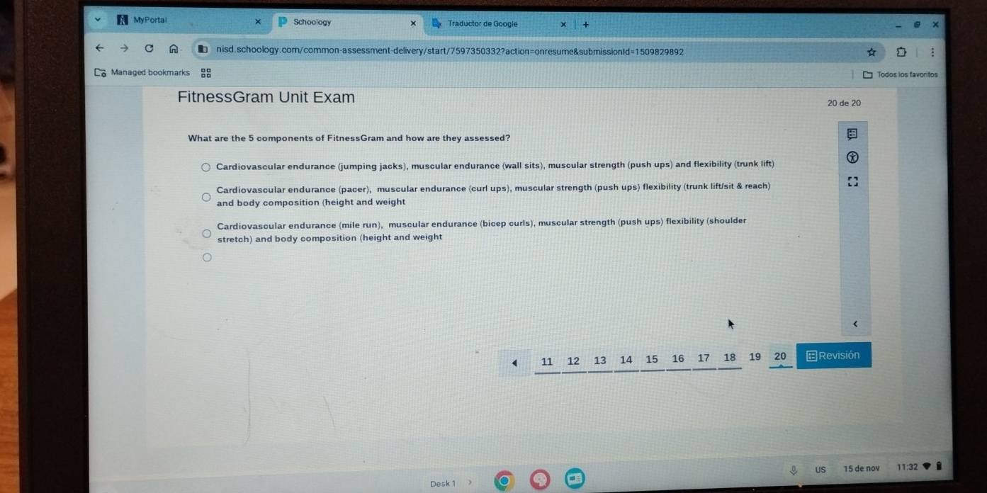 MyPortal Schoology Traductor de Googie x
nisd.schoology.com/common-assessment-delivery/start/7597350332?action=onresume&submissionId=1509829892
Managed bookmarks Todos los favontos
FitnessGram Unit Exam 20 de 20
What are the 5 components of FitnessGram and how are they assessed?
Cardiovascular endurance (jumping jacks), muscular endurance (wall sits), muscular strength (push ups) and flexibility (trunk lift)
Cardiovascular endurance (pacer), muscular endurance (curl ups), muscular strength (push ups) flexibility (trunk lift/sit & reach)
and body composition (height and weight
Cardiovascular endurance (mile run), muscular endurance (bicep curls), muscular strength (push ups) flexibility (shoulder
stretch) and body composition (height and weight
4 11 12 13 14 15 16 17 18 19 20 Revisión
15 de no 11:32
Desk 1