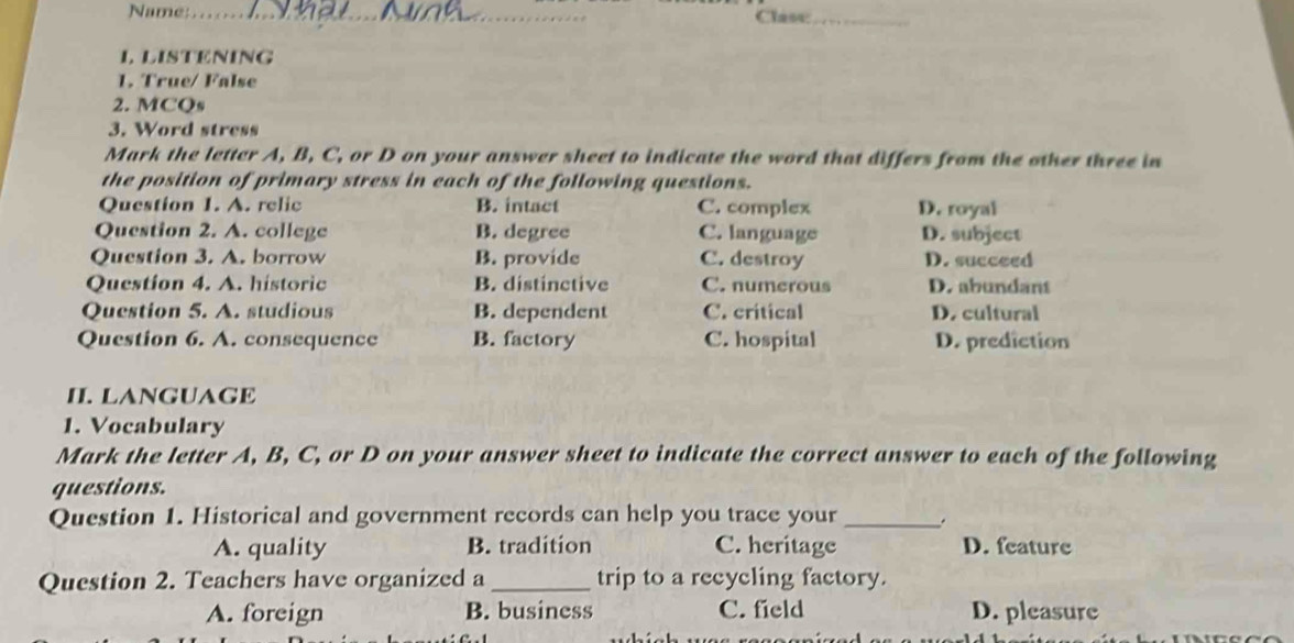 Name:_ Clase:_
I. LISTENING
1. True/ False
2. MCQs
3. Word stress
Mark the letter A, B, C, or D on your answer sheet to indicate the word that differs from the other three in
the position of primary stress in each of the following questions.
Question 1. A. relic B. intact C. complex D. royal
Question 2. A. college B. degree C. language D. subject
Question 3. A. borrow B. provide C. destroy D. succeed
Question 4. A. historic B. distinctive C. numerous D. abundant
Question 5. A. studious B. dependent C. critical D. cultural
Question 6. A. consequence B. factory C. hospital D. prediction
II. LANGUAGE
1. Vocabulary
Mark the letter A, B, C, or D on your answer sheet to indicate the correct answer to each of the following
questions.
Question 1. Historical and government records can help you trace your _.
A. quality B. tradition C. heritage D. feature
Question 2. Teachers have organized a _trip to a recycling factory.
A. foreign B. business C. field D. pleasure