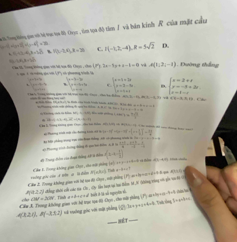 Ta . Tong không giam với hệ trục tọa độ Oxyz , tìm tọa độ tâm / và bán kính R của mặt cầu
(x-1)^2+(y+2)^2+(z-4)^2=20
f(-1,2,-4),R=2sqrt(5) B. I(k,-2;4),R=20 C. I(-1;2;-4),R=5sqrt(2) D.
. (x-2,4),R=2sqrt(3)
Căa 11. Tring không gian với hệ tọa độ Oxyz , cho (P): 2x-5y+z-1=0 và A(1;2;-1). Đường thắng
A qua  đ và vưởng góc với (P) có phương trình là
beginarrayr (x=3+2 y=-3-4 x=1+1endarray v beginarrayl x=3-2t y=-3+5t z=-tendarray. C. beginarrayl x=1+2t y=2-5t. z=1+tendarray. D. beginarrayl x=2+t y=-5+2t. z=1-tendarray.
Căm L Trong không gian với hệ trục tọa độ Oxyz , cho ba điễm A(1;2;-1),B(2;-1;3) yà C(-3;5;1). Các
mish đề tou đùng hay sai? là đình của hình bình hành AICD , Khi đó a+b+c=1
#) Biệt điễm D(a,b,c)
k9 Phương trình mặt phẳng đi qua ba điểm. A, B,C Yà 2x+2y+z-5=0
*) Khoàng cách từ điểm M(-1,-1,0) đến mắt phầng (ABC) là  9sqrt(2)/2 .
d) overline AB=(-1;3;-4),overline AC=(4;-3;-2)
Câu 2. Trong không gian Oxyz , cho hai điểm A(1,3,0) và B(5,1,-1) Các mệnh đề sau đúng hay sar
a) Phương trình mặt cầu đường kinh 48 là (x-3)^2+(y-2)^2+(z+ 1/2 )^2= 21/4 
b) Mặt phẳng trung trực của đoạn thắng .48 có phương trình là 2x-y-x-5=0
c) Phương trình đường thắng đi qua hai điểm 4, B là  (x+1)/4 = (y+3)/-2 = z/-1 
đ) Trung điểm của đoạn thắng AB là điểm I(2;-1;- 1/2 )
Câu 1. Trong không gian Cyz , cho mật phẳng (ự) x+y-z+6=0 và điểm A(1;-4;0). Hình chiếu
vuống gốc của A trên α là điểm H(a;b;c). Tính a-b+c ?
Câu 2. Trong không gian với hệ tọa độ Oxyz , mật phẳng (P): ax+by+cz+d=0 đi qua A(1;1;1)
B(0;2;2) đồng thời cất các tia Ox , Oy lằn lượt tại hai điểm M, N (không trùng với gốc tọa độ O
cho OM=2ON. Tính a+b+c+d biết b là số nguyên tố.
Câu 3. Trong không gian với hệ trục tọa độ Oxyz , cho mặt phẳng (P) ):ax+by+cz-9=0 chứa hai .
A(3;2;1),B(-3;5;2) và vuông góc với mặt phẳng (Q):3x+y+z+4=0 , Tinh tổn gS=a+b+c.
_hêt_