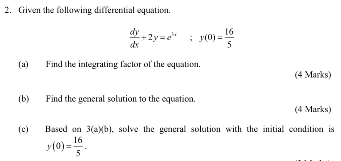 Given the following differential equation.
 dy/dx +2y=e^(3x); y(0)= 16/5 
(a) Find the integrating factor of the equation.
(4 Marks)
(b) Find the general solution to the equation.
(4 Marks)
(c) Based on 3(a)(b) , solve the general solution with the initial condition is
y(0)= 16/5 .