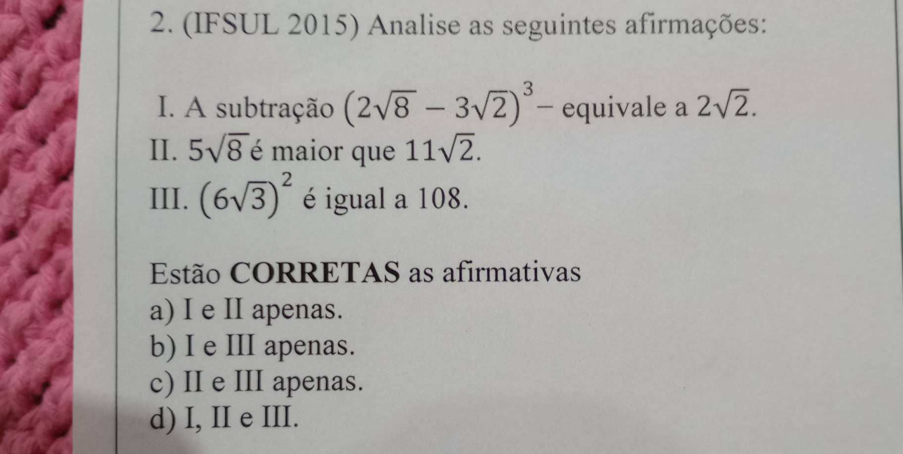 (IFSUL 2015) Analise as seguintes afirmações:
I. A subtração (2sqrt(8)-3sqrt(2))^3 - equivale a 2sqrt(2). 
II. 5sqrt(8) é maior que 11sqrt(2). 
III. (6sqrt(3))^2 é igual a 108.
Estão CORRETAS as afirmativas
a) I e II apenas.
b) I e III apenas.
c) II e III apenas.
d) I, II e III.