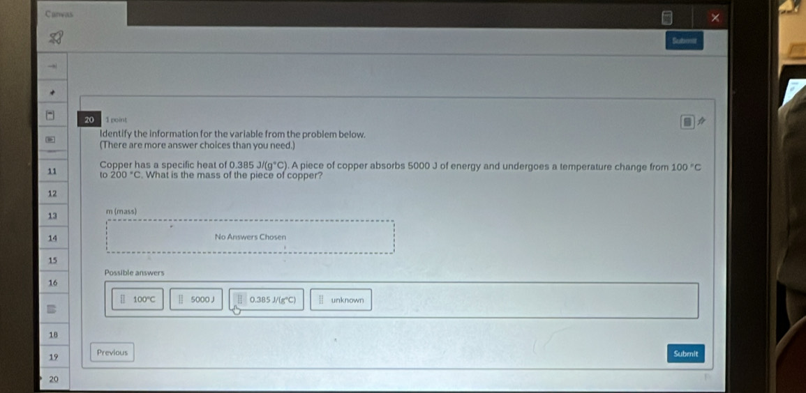 Canvas
×
Sestrme
20 1 point
Identify the information for the variable from the problem below.
(There are more answer choices than you need.)
Copper has a specific heat of 0.385J/(g°C) A piece of copper absorbs 5000 J of energy and undergoes a temperature change from 100°C
11 to 200°C What is the mass of the piece of copper?
12
13 m (mass)
14 No Answers Chosen
15
Possible answers
16
100°C 5000 J 0.385J/(g°C) unknown
18
19 Previous Submit
20