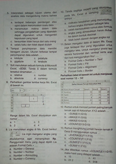 Interpretasi sebagai tujuan utama dari 10. Tanda segitiga seperti yang ditunjukkan
A
analisis data mengandung makna bahwa pada Ms. Excel di samping 7 08124675
_
artinya ....
a. terdapat beberapa pandangan atau
a. indikator kesalahan yang menunjukkan
opini dalam merumuskan suatu data
bahwa angka disimpan sebagai teks
b. salah memasukkan rumus atau formul
b. menemukan makna dalam data
c. angka yang dimasukkan harus diubah
sehingga pengetahuan yang diperoleh
dapat digunakan untuk mengambil
ke dalam bentuk desimal
keputusan yang tepat
d. tidak boleh diawali dengan angka no
c. bersumber tidak hanya dari satu orang
d. selalu kaku dan tidak dapat diubah 11. Selain mengatur data di dalam Ms. Excel
6. Tempat penyimpanan data memiliki  juga terdapat fitur yang digunakan untuk 
beragam ukuran. Ukuran terbesar tempat mengatur teks. Untuk mengatur posisi text
penyimpanan data adalah ....
secara horizontal dan vertikal serta arah
a. kilobyte c. petabyte dari text menggunakan fitur ....
b. gigabyte d. terabyte a. Format Cells > Number > Text
7. Sofi menuliskan sebuah formula di Microsoft b. Format Cells > Fill
Excel, =SDS5 Tanda S dalam formula c. Format Cells > Alignment
tersebut dinamakan ....
a. relative c. number d. Format Cells > Border
b. absolute d. currency Perhatikan tabel di bawah ini untuk menjawab
soal nomor 12 - 14!
8. Perhatikan gambar lembar kerja Ms. Excel F G
di bawah ini. 
821 3. f 
A B C D 
14 
15
1 
16 
17 2 4
18
12. Rumus untuk mencari jumlah paling banyak
19 ternak sapi di Kelurahan XYZ adalah ....
a. =SUM(E11:G15)
Range dalam Ms. Excel ditunjukkan oleh b. =MAX(E11:G15)
nomor .... C. =MAX(E13:G13)
a. 1 c. 3
b. 2 d. 4
d. =COUNT(E13:G13)
9. Lia menuliskan angka di Ms. Excel berikut 13. Rumus menghitung jumlah hewan ternak di
A A
Desa B menggunakan rumus ....
7 0000. Lia ingin mengatur angka yang a. =AVERAGE(F11:F15)
dituliskannya agar menampilkan Rp. b. =C OUNTIF(F11:F15)
Penggunaan menu yang dapat dipilih Lia C. SUMIF(F11:F15,5)
d. =SUM(F11:F15)
adalah Format Cells > .... 14. Jika diberikan rumus
a. Number > General
=COUNT 1
b. Number > Number 1:G15),
maka hasil yang didapat adalah ....
c. Number > Accounting a. 15 c. 41
d. Number > Currency b. 21.2 d. 318