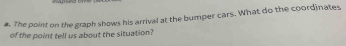 elapsed time (s 
a. The point on the graph shows his arrival at the bumper cars. What do the coordinates 
of the point tell us about the situation?