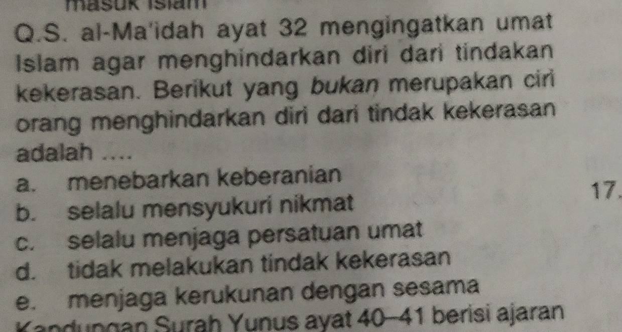 Mašuk Isiam
Q.S. al-Ma'idah ayat 32 mengingatkan umat
Islam agar menghindarkan diri dari tindakan
kekerasan. Berikut yang bukan merupakan cir
orang menghindarkan diri dari tindak kekerasan 
adalah ....
a. menebarkan keberanian
17.
b. selalu mensyukuri nikmat
c. selalu menjaga persatuan umat
d. tidak melakukan tindak kekerasan
e. menjaga kerukunan dengan sesama
Yandungan Surah Yunus ayat 40-41 berisi ajaran