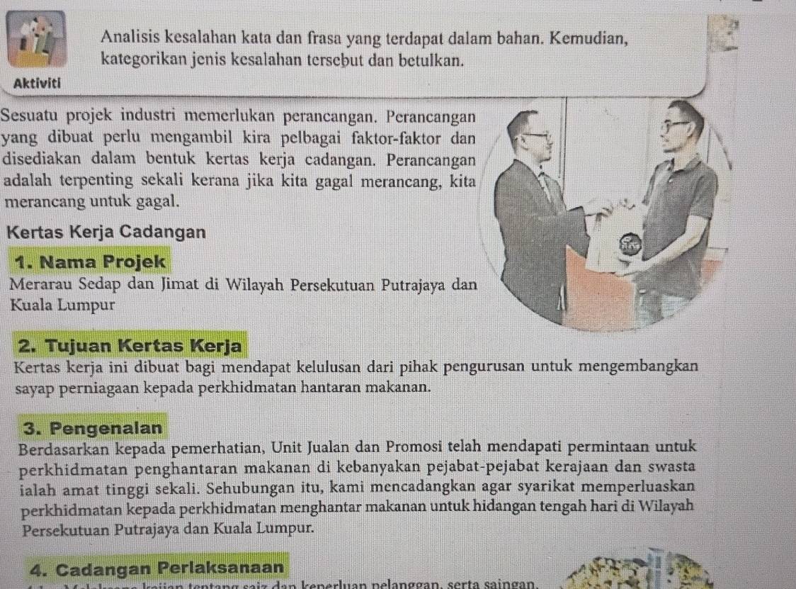 Analisis kesalahan kata dan frasa yang terdapat dalam bahan. Kemudian, 
kategorikan jenis kesalahan terseþut dan betulkan. 
Aktiviti 
Sesuatu projek industri memerlukan perancangan. Perancangan 
yang dibuat perlu mengambil kira pelbagai faktor-faktor dan 
disediakan dalam bentuk kertas kerja cadangan. Perancangan 
adalah terpenting sekali kerana jika kita gagal merancang, kita 
merancang untuk gagal. 
Kertas Kerja Cadangan 
1. Nama Projek 
Merarau Sedap dan Jimat di Wilayah Persekutuan Putrajaya dan 
Kuala Lumpur 
2. Tujuan Kertas Kerja 
Kertas kerja ini dibuat bagi mendapat kelulusan dari pihak pengurusan untuk mengembangkan 
sayap perniagaan kepada perkhidmatan hantaran makanan. 
3. Pengenalan 
Berdasarkan kepada pemerhatian, Unit Jualan dan Promosi telah mendapati permintaan untuk 
perkhidmatan penghantaran makanan di kebanyakan pejabat-pejabat kerajaan dan swasta 
ialah amat tinggi sekali. Sehubungan itu, kami mencadangkan agar syarikat memperluaskan 
perkhidmatan kepada perkhidmatan menghantar makanan untuk hidangan tengah hari di Wilayah 
Persekutuan Putrajaya dan Kuala Lumpur. 
4. Cadangan Perlaksanaan 
a s a i z d an k enerluan nelanggan, serta saingan.