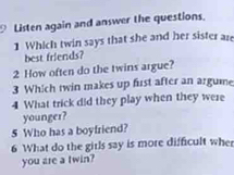 Listen again and answer the questions. 
1 Which twin says that she and her sister are 
best friends? 
2 How often do the twins argue? 
3 Which twin makes up fust after an argume 
4 What trick did they play when they were 
younger? 
5 Who has a boyfriend? 
6 What do the girls say is more difficult whe 
you are a twin?