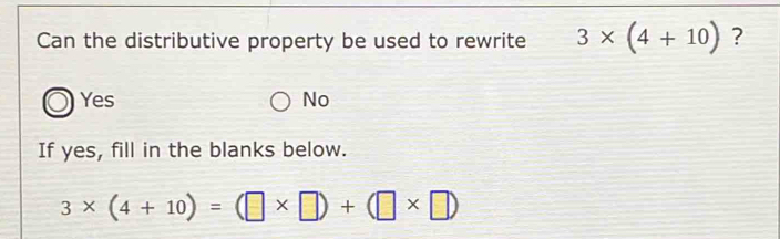 Can the distributive property be used to rewrite 3* (4+10) ?
Yes No
If yes, fill in the blanks below.
3* (4+10)=(□ * □ )+(□ * □ )