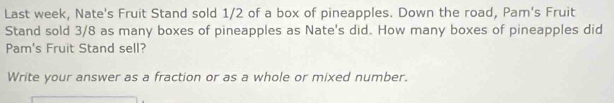 Last week, Nate's Fruit Stand sold 1/2 of a box of pineapples. Down the road, Pam's Fruit 
Stand sold 3/8 as many boxes of pineapples as Nate's did. How many boxes of pineapples did 
Pam's Fruit Stand sell? 
Write your answer as a fraction or as a whole or mixed number.