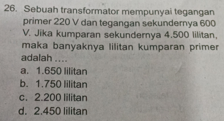 Sebuah transformator mempunyai tegangan
primer 220 V dan tegangan sekundernya 600
V. Jika kumparan sekundernya 4.500 lilitan,
maka banyaknya lilitan kumparan primer
adalah ....
a. 1.650 lilitan
b. 1.750 lilitan
c. 2.200 lilitan
d. 2.450 lilitan