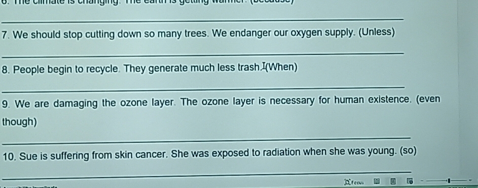me cmmate is onangmy. 
_ 
7. We should stop cutting down so many trees. We endanger our oxygen supply. (Unless) 
_ 
8. People begin to recycle. They generate much less trash.I(When) 
_ 
9. We are damaging the ozone layer. The ozone layer is necessary for human existence. (even 
though) 
_ 
10. Sue is suffering from skin cancer. She was exposed to radiation when she was young. (so) 
_ 
Focul
