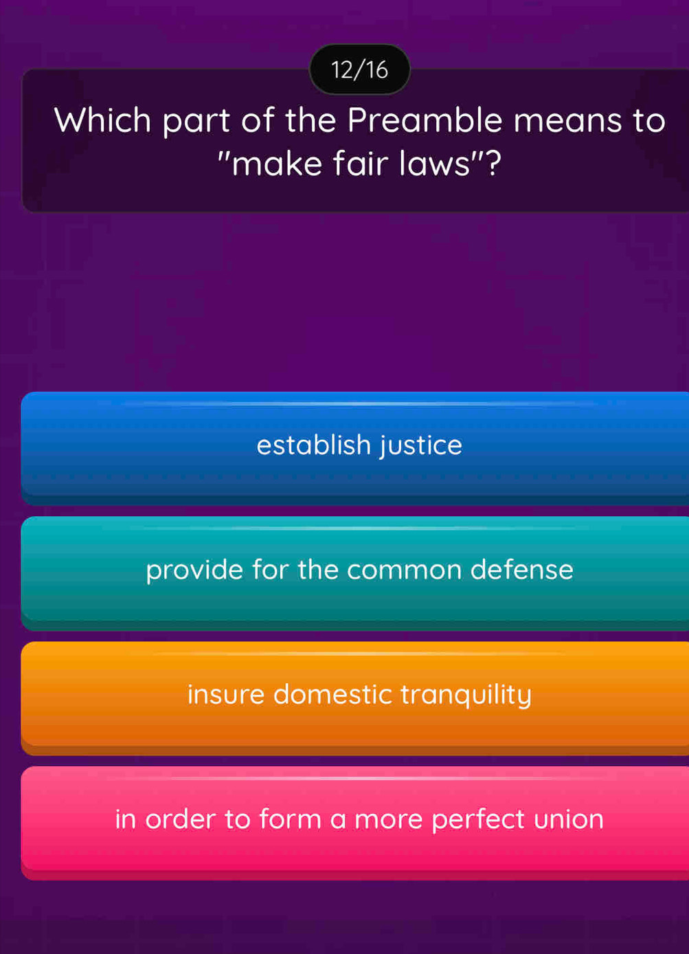 12/16
Which part of the Preamble means to
"make fair laws"?
establish justice
provide for the common defense
insure domestic tranquility
in order to form a more perfect union