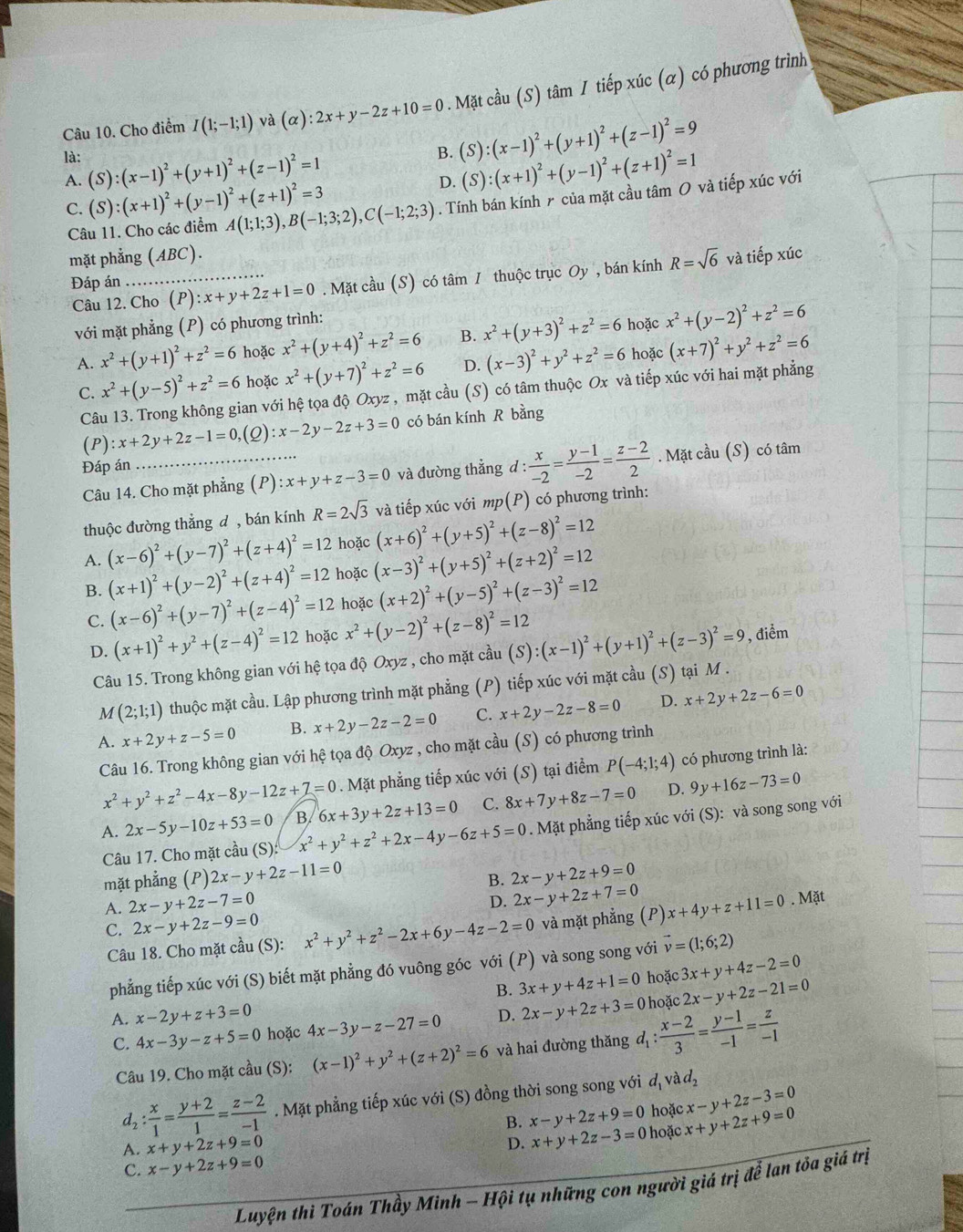 Cho điểm I(1;-1;1) và (alpha ):2x+y-2z+10=0. Mặt cầu (S) tâm I tiếp xúc (α) có phương trình
là:
B. (S):(x-1)^2+(y+1)^2+(z-1)^2=9
A. (S):(x-1)^2+(y+1)^2+(z-1)^2=1 (S):(x+1)^2+(y-1)^2+(z+1)^2=1
D.
C. (S):(x+1)^2+(y-1)^2+(z+1)^2=3 A(1;1;3),B(-1;3;2),C(-1;2;3). Tính bán kính r của mặt cầu tâm O và tiếp xúc với
Câu 11. Cho các điểm
mặt phẳng (ABC).
Đáp án_ :x+y+2z+1=0. Mặt cầu (S) có tâm I thuộc trục Oy, bán kính R=sqrt(6) và tiếp xúc
Câu 12. Cho (P)
với mặt phẳng (P) có phương trình:
A. x^2+(y+1)^2+z^2=6 hoặc x^2+(y+4)^2+z^2=6 B. x^2+(y+3)^2+z^2=6 hoặc x^2+(y-2)^2+z^2=6
C. x^2+(y-5)^2+z^2=6 hoặc x^2+(y+7)^2+z^2=6 D. (x-3)^2+y^2+z^2=6 hoặc (x+7)^2+y^2+z^2=6
Câu 13. Trong không gian với hệ tọa độ Oxyz , mặt cầu (S) có tâm thuộc Ox và tiếp xúc với hai mặt phẳng
(P):x+2y+2z-1=0, (2) :x-2y-2z+3=0 có bán kính R bằng
Đáp án
Câu 14. Cho mặt phẳng (P):x+y+z-3=0 và đường thẳng d: x/-2 = (y-1)/-2 = (z-2)/2 . Mặt cầu (S) có tâm
thuộc đường thẳng d , bán kính R=2sqrt(3) và tiếp xúc với mp(P) có phương trình:
A. (x-6)^2+(y-7)^2+(z+4)^2=12 hoặc (x+6)^2+(y+5)^2+(z-8)^2=12
B. (x+1)^2+(y-2)^2+(z+4)^2=12 hoặc (x-3)^2+(y+5)^2+(z+2)^2=12
C. (x-6)^2+(y-7)^2+(z-4)^2=12 hoặc (x+2)^2+(y-5)^2+(z-3)^2=12
D. (x+1)^2+y^2+(z-4)^2=12 hoặc x^2+(y-2)^2+(z-8)^2=12
Câu 15. Trong không gian với hệ tọa độ Oxyz , cho mặt cầu (S):(x-1)^2+(y+1)^2+(z-3)^2=9 , điểm
M (2;1;1) thuộc mặt cầu. Lập phương trình mặt phẳng (P) tiếp xúc với mặt cầu (S) tại M .
D.
A. x+2y+z-5=0 B. x+2y-2z-2=0 C. x+2y-2z-8=0 x+2y+2z-6=0
Câu 16. Trong không gian với hệ tọa độ Oxyz , cho mặt cầu (S) có phương trình
x^2+y^2+z^2-4x-8y-12z+7=0. Mặt phẳng tiếp xúc với (S) tại điểm P(-4;1;4) có phương trình là:
A. 2x-5y-10z+53=0 B. 6x+3y+2z+13=0 C. 8x+7y+8z-7=0 D. 9y+16z-73=0
Câu 17. Cho mặt cầu (S): x^2+y^2+z^2+2x-4y-6z+5=0. Mặt phẳng tiếp xúc với (S): và song song với
mặt phẳng (P) 2x-y+2z-11=0 2x-y+2z+9=0
B.
D. 2x-y+2z+7=0
A. 2x-y+2z-7=0 x+4y+z+11=0 Mặt
C. 2x-y+2z-9=0 x^2+y^2+z^2-2x+6y-4z-2=0 và mặt phẳng (P)
Câu 18. Cho mặt cầu (S):
phẳng tiếp xúc với (S) biết mặt phẳng đó vuông góc với (P) và song song với vector v=(1;6;2)
B. 3x+y+4z+1=0 hoặc 3x+y+4z-2=0
A. x-2y+z+3=0 4x-3y-z-27=0 D. 2x-y+2z+3=0 hoặc 2x-y+2z-21=0
C. 4x-3y-z+5=0 hoặc
Câu 19. Cho mặt cầu (S): (x-1)^2+y^2+(z+2)^2=6 và hai đường thăng đ :  (x-2)/3 = (y-1)/-1 = z/-1 
d_2: x/1 = (y+2)/1 = (z-2)/-1 . Mặt phẳng tiếp xúc với (S) đồng thời song song với d_1vad_2
B. x-y+2z+9=0 hoặc x-y+2z-3=0
C. x-y+2z+9=0 hoặc x+y+2z+9=0
A. x+y+2z+9=0
D. x+y+2z-3=0
Luyện thì Toán Thầy Minh - Hội tụ những con người giá trị để lan tỏa giá trị