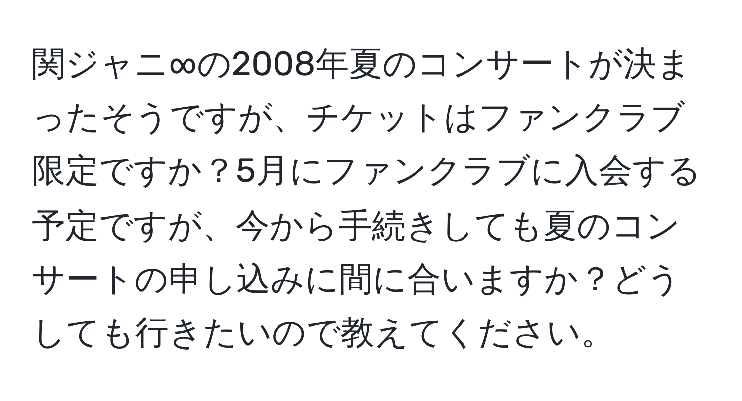 関ジャニ∞の2008年夏のコンサートが決まったそうですが、チケットはファンクラブ限定ですか？5月にファンクラブに入会する予定ですが、今から手続きしても夏のコンサートの申し込みに間に合いますか？どうしても行きたいので教えてください。