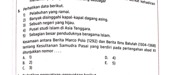 men 
Berkät kehadiran
5. Perhatikan data berikut.
1) Pelabuhan yang ramai.
2) Banyak disinggahi kapal-kapal dagang asing.
3) Sebuah negeri yang hijau.
4) Pusat studi Islam di Asia Tenggara.
5) Sebagian besar penduduknya beragama Islam.
Kesamaan antara Berita Marco Polo (1292) dan Berita Ibnu Batutah (1304 - 1368)
tentang Kesultanan Samudra Pasai yang berdiri pada pertengahan abad Xi
ditunjukkan nomor . . . .
A. 1) D. 4)
B. 2) E. 5)
C. 3)