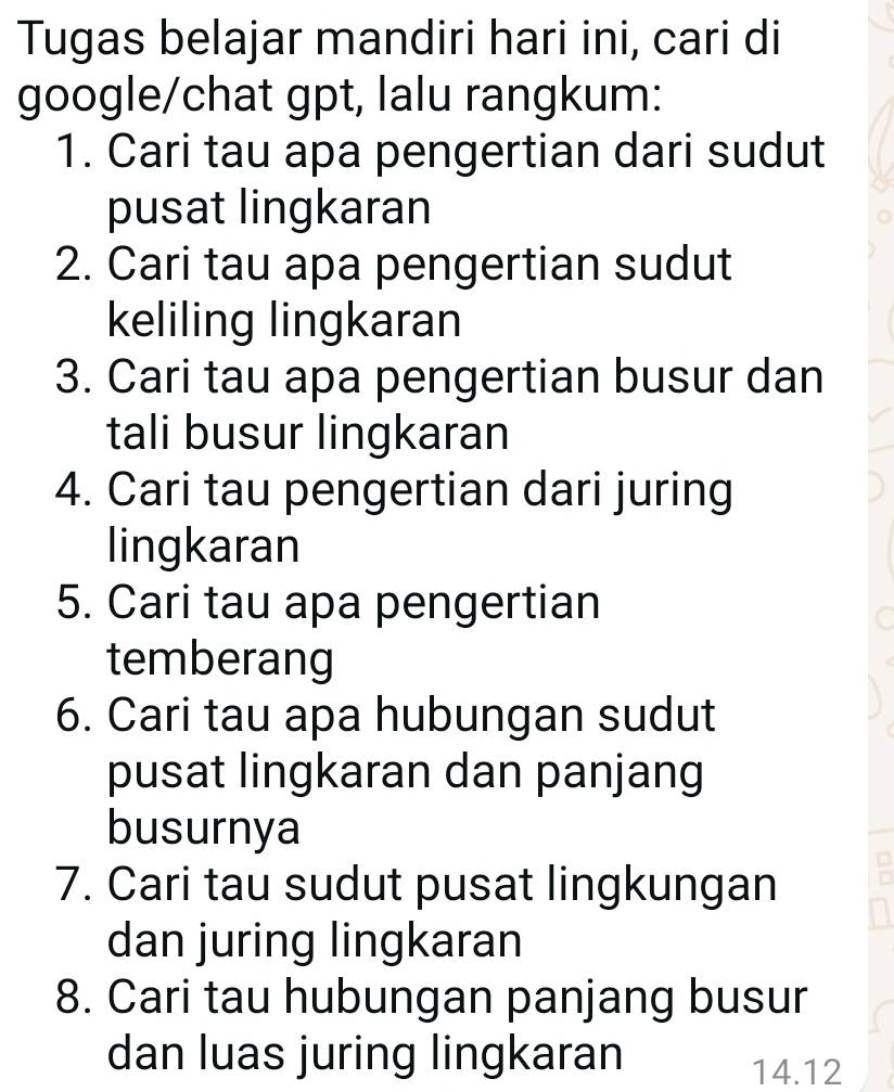 Tugas belajar mandiri hari ini, cari di 
google/chat gpt, lalu rangkum: 
1. Cari tau apa pengertian dari sudut 
pusat lingkaran 
2. Cari tau apa pengertian sudut 
keliling lingkaran 
3. Cari tau apa pengertian busur dan 
tali busur lingkaran 
4. Cari tau pengertian dari juring 
lingkaran 
5. Cari tau apa pengertian 
temberang 
6. Cari tau apa hubungan sudut 
pusat lingkaran dan panjang 
busurnya 
7. Cari tau sudut pusat lingkungan 
dan juring lingkaran 
8. Cari tau hubungan panjang busur 
dan luas juring lingkaran
14.12