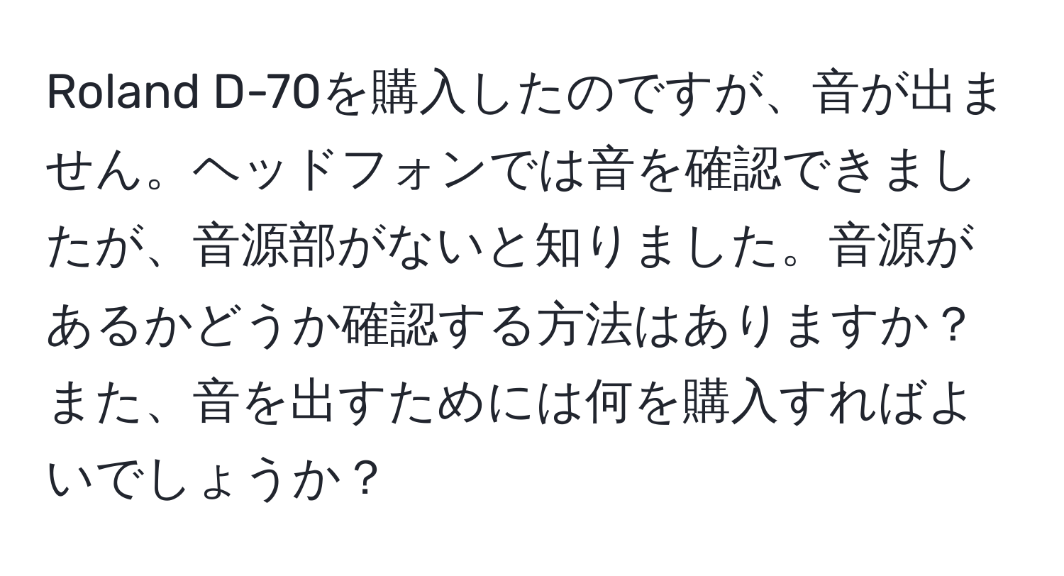 Roland D-70を購入したのですが、音が出ません。ヘッドフォンでは音を確認できましたが、音源部がないと知りました。音源があるかどうか確認する方法はありますか？また、音を出すためには何を購入すればよいでしょうか？