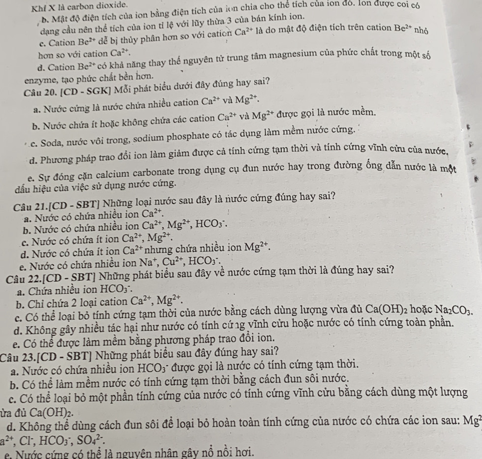Khf X là carbon dioxide.
b. Mật độ điện tích của ion bằng điện tích của lon chia cho thể tích của ion đó. Ion được coi có
dạng cầu nên thể tích của ion tỉ lệ với lũy thừa 3 của bán kính ion.
c. Cation Be^(2+) dễ bị thủy phân hơn so với cation Ca^(2+)1a : do mật độ điện tích trên cation Be^(2+) nhỏ
hơn so với cation Ca^(2+).
d. Cation Be^(2+) có khả năng thay thế nguyên tử trung tâm magnesium của phức chất trong một số
enzyme, tạo phức chất bền hơn.
Câu 20. [CD - SGK] Mỗi phát biểu dưới đây đúng hay sai?
a. Nước cứng là nước chứa nhiều cation Ca^(2+) và Mg^(2+).
b. Nước chứa ít hoặc không chứa các cation Ca^(2+) và Mg^(2+) được gọi là nước mềm.
c. Soda, nước vôi trong, sodium phosphate có tác dụng làm mềm nước cứng.
d. Phương pháp trao đổi ion làm giảm được cả tính cứng tạm thời và tính cứng vĩnh cửu của nước,
e. Sự đóng cặn calcium carbonate trong dụng cụ đun nước hay trong đường ống dẫn nước là một
đấu hiệu của việc sử dụng nước cứng.
Câu 21.[CD - SBT] Những loại nước sau đây là nước cứng đúng hay sai?
a. Nước có chứa nhiều ion Ca^(2+).
b. Nước có chứa nhiều ion Ca^(2+),Mg^(2+),HCO_3^(-.
c. Nước có chứa ít ion Ca^2+),Mg^(2+).
d. Nước có chứa ít ion Ca^(2+) nhưng chứa nhiều ion Mg^(2+).
e. Nước có chứa nhiều ion Na^+,Cu^(2+),HCO_3^(-.
Câu 22.[CD- SBT] Những phát biểu sau đây về nước cứng tạm thời là đúng hay sai?
a. Chứa nhiều ion HCO_3^-.
b. Chỉ chứa 2 loại cation Ca^2+),Mg^(2+).
c. Có thể loại bỏ tính cứng tạm thời của nước bằng cách dùng lượng vừa đủ Ca(OH)_2 hoặc Na_2CO_3.
d. Không gây nhiều tác hại như nước có tính cứ ng vĩnh cửu hoặc nước có tính cứng toàn phần.
e. Có thể được làm mềm bằng phương pháp trao đồi ion.
Câu 23.[CD - SBT] Những phát biểu sau đây đúng hay sai?
a. Nước có chứa nhiều ion HCO3 được gọi là nước có tính cứng tạm thời.
b. Có thể làm mềm nước có tính cứng tạm thời bằng cách đun sôi nước.
c. Có thể loại bỏ một phần tính cứng của nước có tính cứng vĩnh cửu bằng cách dùng một lượng
ửa đủ Ca(OH)_2.
d. Không thể dùng cách đun sôi để loại bỏ hoàn toàn tính cứng của nước có chứa các ion sau: Mg^2
a^(2+),Cl^-,HCO_3^-,SO_4^(2-).
e Nước cứng có thể là nguyên nhân gây nổ nồi hơi.