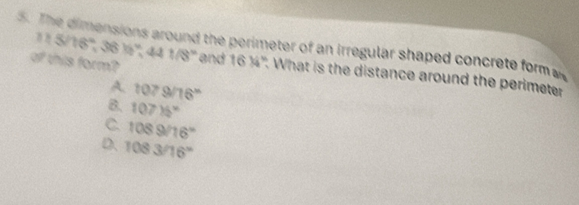 The dimensions around the perimeter of an irregular shaped concrete form 
of this form?
115/16°, 36% ^circ , 441/8° and 16 ¼". What is the distance around the perimeter
A. 1079/16^x
B. 107)74°
C. 1089/16°
D. 1083/16°