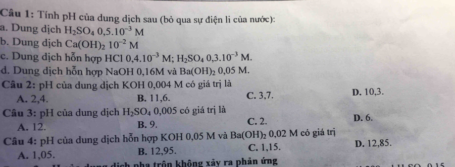 Tính pH của dung dịch sau (bỏ qua sự điện li của nước):
a. Dung dịch H_2SO_40,5.10^(-3)M
b. Dung dịch Ca(OH)_210^(-2)M
c. Dung dịch hỗn hợp HCl 0,4.10^(-3)M; H_2SO_40,3.10^(-3)M. 
d. Dung dịch hỗn hợp NaOH 0,16M và Ba(OH)_20,05M
Câu 2: pH của dung dịch KOH 0,004 M có giá trị là
A. 2, 4. B. 11, 6. C. 3, 7. D. 10, 3.
Câu 3: pH của dung dịch H_2SO_40, 005 có giá trị là
A. 12. B. 9. C. 2.
D. 6.
Câu 4: pH của dung dịch hỗn hợp KOH 0,05 M và Ba(OH)₂ 0,02 M có giá trị
A. 1,05. B. 12,95. C. 1,15. D. 12,85.
dịch pha trôn không xảy ra phản ứng